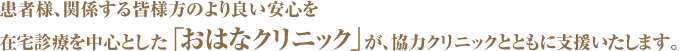 患者様、関係する皆様方のより良い安心を 在宅診療を中心とした「おはなクリニック」が、協力クリニックとともに支援いたします。